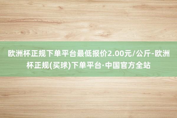 欧洲杯正规下单平台最低报价2.00元/公斤-欧洲杯正规(买球)下单平台·中国官方全站