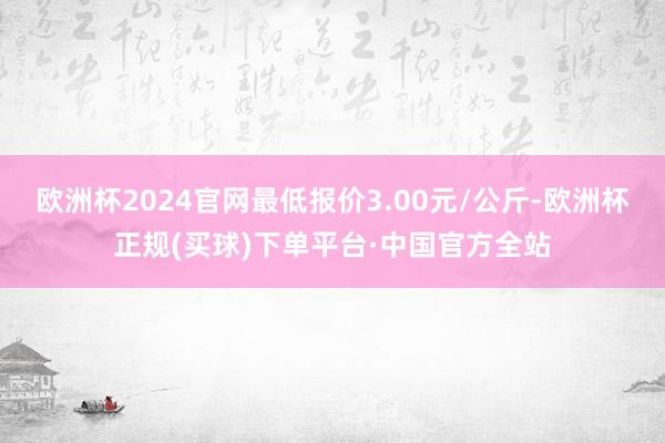 欧洲杯2024官网最低报价3.00元/公斤-欧洲杯正规(买球)下单平台·中国官方全站