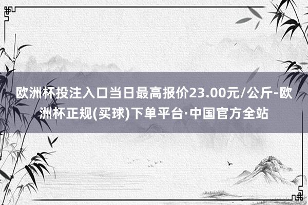 欧洲杯投注入口当日最高报价23.00元/公斤-欧洲杯正规(买球)下单平台·中国官方全站