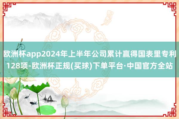 欧洲杯app2024年上半年公司累计赢得国表里专利128项-欧洲杯正规(买球)下单平台·中国官方全站