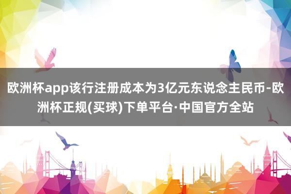 欧洲杯app该行注册成本为3亿元东说念主民币-欧洲杯正规(买球)下单平台·中国官方全站