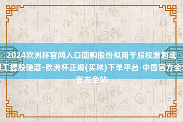 2024欧洲杯官网入口回购股份拟用于股权激勉或职工握股磋磨-欧洲杯正规(买球)下单平台·中国官方全站