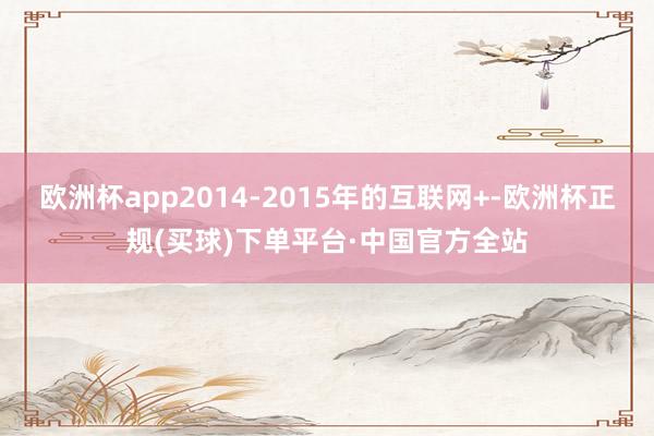 欧洲杯app2014-2015年的互联网+-欧洲杯正规(买球)下单平台·中国官方全站