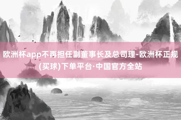 欧洲杯app不再担任副董事长及总司理-欧洲杯正规(买球)下单平台·中国官方全站