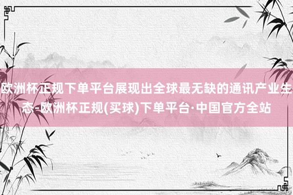欧洲杯正规下单平台展现出全球最无缺的通讯产业生态-欧洲杯正规(买球)下单平台·中国官方全站