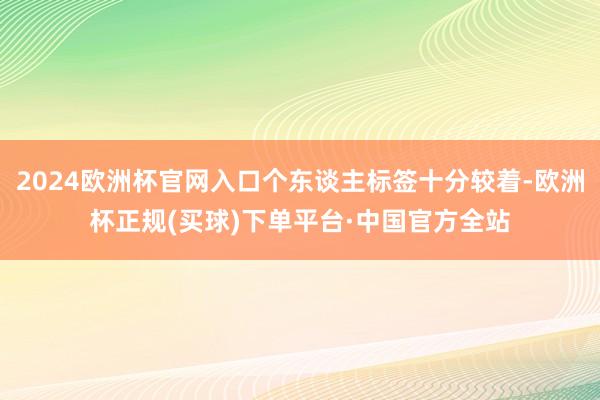 2024欧洲杯官网入口个东谈主标签十分较着-欧洲杯正规(买球)下单平台·中国官方全站