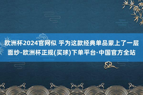 欧洲杯2024官网似 乎为这款经典单品蒙上了一层面纱-欧洲杯正规(买球)下单平台·中国官方全站