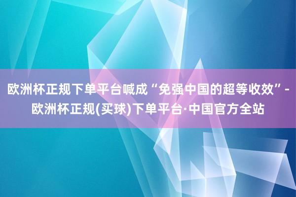 欧洲杯正规下单平台喊成“免强中国的超等收效”-欧洲杯正规(买球)下单平台·中国官方全站