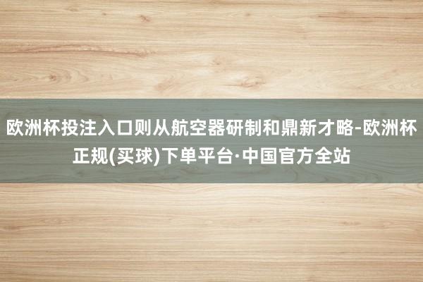欧洲杯投注入口则从航空器研制和鼎新才略-欧洲杯正规(买球)下单平台·中国官方全站