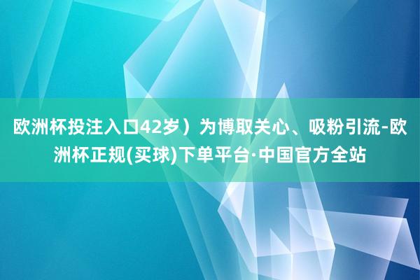 欧洲杯投注入口42岁）为博取关心、吸粉引流-欧洲杯正规(买球)下单平台·中国官方全站
