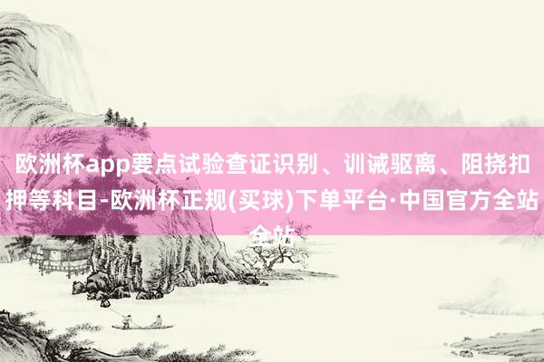 欧洲杯app要点试验查证识别、训诫驱离、阻挠扣押等科目-欧洲杯正规(买球)下单平台·中国官方全站