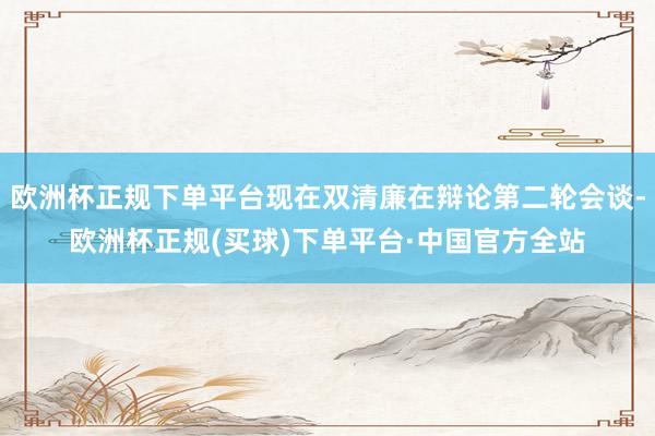 欧洲杯正规下单平台现在双清廉在辩论第二轮会谈-欧洲杯正规(买球)下单平台·中国官方全站