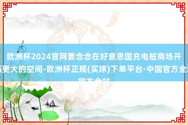 欧洲杯2024官网要念念在好意思国充电桩商场开拓更大的空间-欧洲杯正规(买球)下单平台·中国官方全站