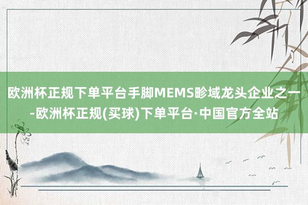欧洲杯正规下单平台手脚MEMS畛域龙头企业之一-欧洲杯正规(买球)下单平台·中国官方全站