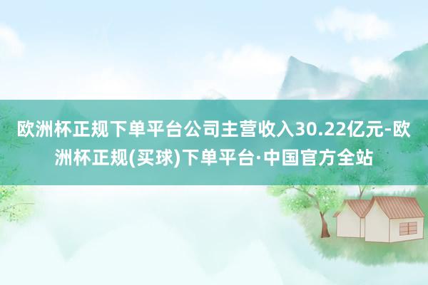 欧洲杯正规下单平台公司主营收入30.22亿元-欧洲杯正规(买球)下单平台·中国官方全站