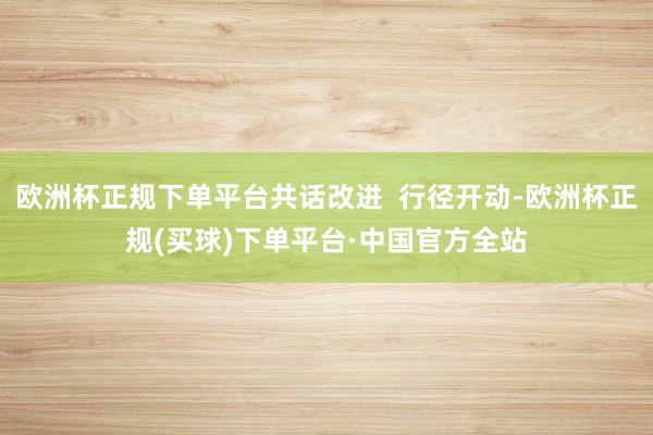 欧洲杯正规下单平台共话改进  行径开动-欧洲杯正规(买球)下单平台·中国官方全站