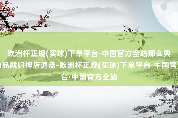 欧洲杯正规(买球)下单平台·中国官方全站那么典质的物品就归押店通盘-欧洲杯正规(买球)下单平台·中国官方全站