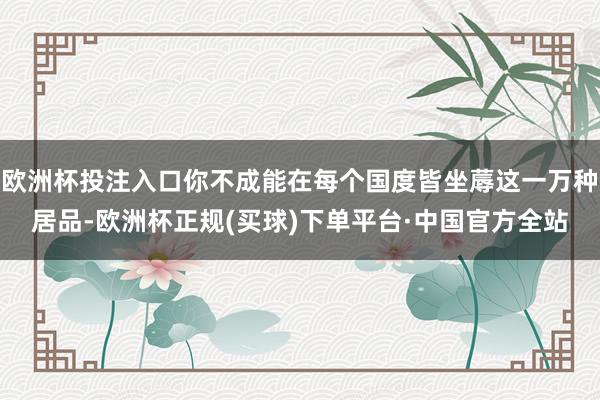 欧洲杯投注入口你不成能在每个国度皆坐蓐这一万种居品-欧洲杯正规(买球)下单平台·中国官方全站