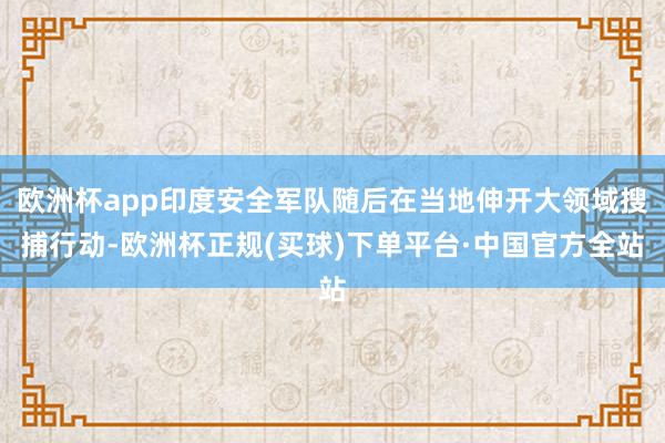 欧洲杯app印度安全军队随后在当地伸开大领域搜捕行动-欧洲杯正规(买球)下单平台·中国官方全站