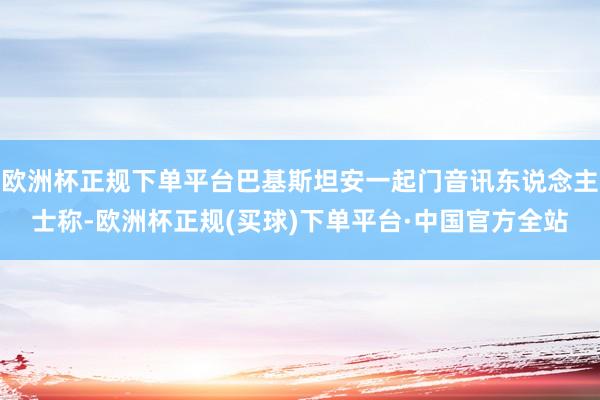 欧洲杯正规下单平台巴基斯坦安一起门音讯东说念主士称-欧洲杯正规(买球)下单平台·中国官方全站