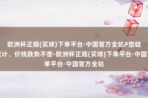 欧洲杯正规(买球)下单平台·中国官方全站P型硅片库存累计、价钱跌势不啻-欧洲杯正规(买球)下单平台·中国官方全站