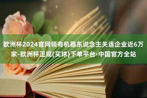 欧洲杯2024官网领有机器东说念主关连企业近6万家-欧洲杯正规(买球)下单平台·中国官方全站
