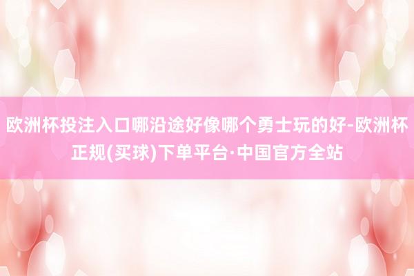 欧洲杯投注入口哪沿途好像哪个勇士玩的好-欧洲杯正规(买球)下单平台·中国官方全站