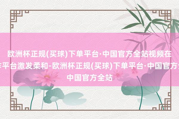 欧洲杯正规(买球)下单平台·中国官方全站视频在酬酢平台激发柔和-欧洲杯正规(买球)下单平台·中国官方全站