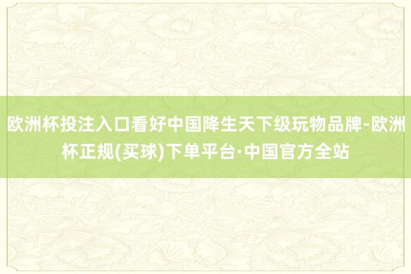 欧洲杯投注入口看好中国降生天下级玩物品牌-欧洲杯正规(买球)下单平台·中国官方全站