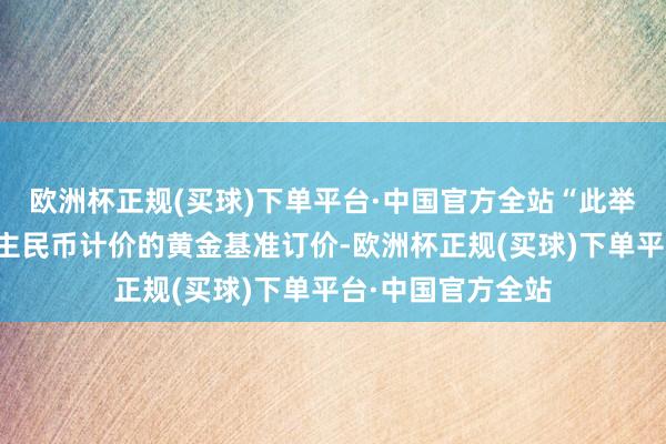 欧洲杯正规(买球)下单平台·中国官方全站“此举旨在推进以东谈主民币计价的黄金基准订价-欧洲杯正规(买球)下单平台·中国官方全站
