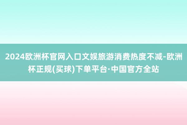 2024欧洲杯官网入口文娱旅游消费热度不减-欧洲杯正规(买球)下单平台·中国官方全站