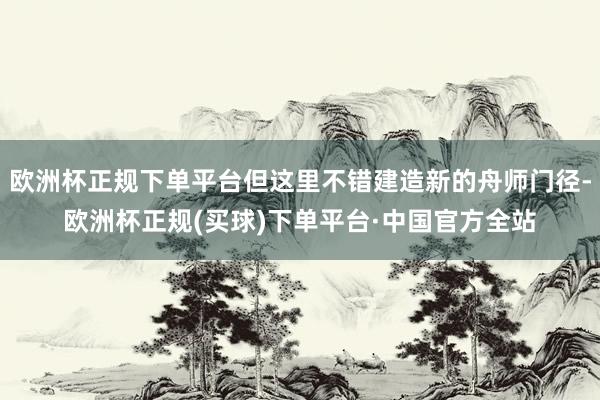 欧洲杯正规下单平台但这里不错建造新的舟师门径-欧洲杯正规(买球)下单平台·中国官方全站
