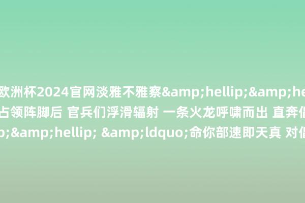 欧洲杯2024官网淡雅不雅察&hellip;&hellip;&rdquo; 　　占领阵脚后 　　官兵们浮滑辐射 　　一条火龙呼啸而出 　　直奔倡导&hellip;&hellip; 　　&ldquo;命你部速即天真 　　对倡导进行打击&hellip;&hellip;&rdquo; 　　一波未平好事多磨 　　接到导调组大喊后 　　官兵们速即前出 　　天真至辐射阵脚后 　　世界单干明确、密切相助 　　一