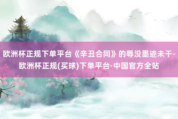 欧洲杯正规下单平台《辛丑合同》的辱没墨迹未干-欧洲杯正规(买球)下单平台·中国官方全站