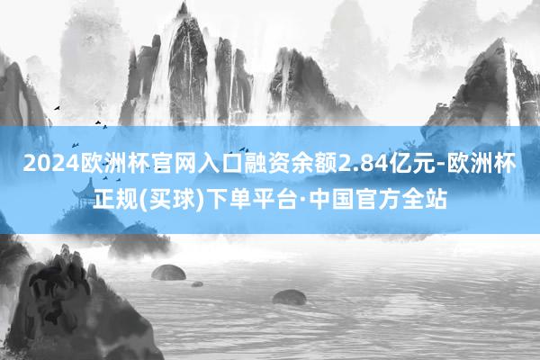 2024欧洲杯官网入口融资余额2.84亿元-欧洲杯正规(买球)下单平台·中国官方全站