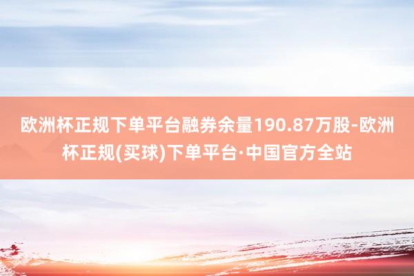 欧洲杯正规下单平台融券余量190.87万股-欧洲杯正规(买球)下单平台·中国官方全站