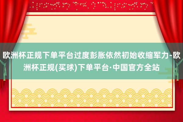 欧洲杯正规下单平台过度彭胀依然初始收缩军力-欧洲杯正规(买球)下单平台·中国官方全站