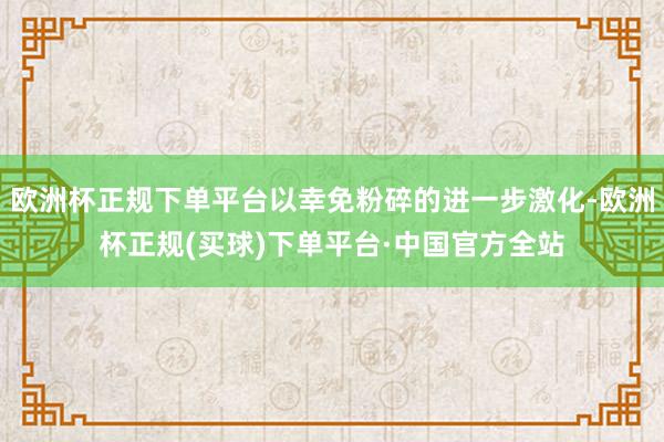 欧洲杯正规下单平台以幸免粉碎的进一步激化-欧洲杯正规(买球)下单平台·中国官方全站