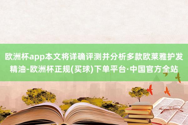 欧洲杯app本文将详确评测并分析多款欧莱雅护发精油-欧洲杯正规(买球)下单平台·中国官方全站