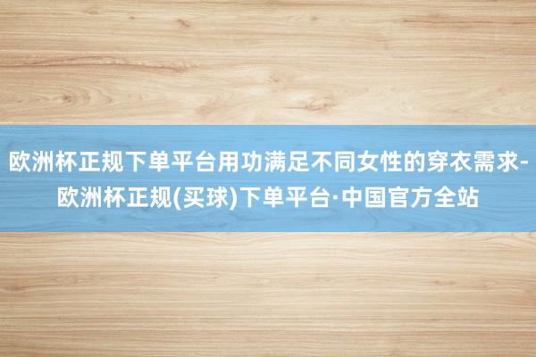 欧洲杯正规下单平台用功满足不同女性的穿衣需求-欧洲杯正规(买球)下单平台·中国官方全站