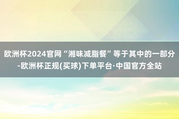 欧洲杯2024官网“湘味减脂餐”等于其中的一部分-欧洲杯正规(买球)下单平台·中国官方全站