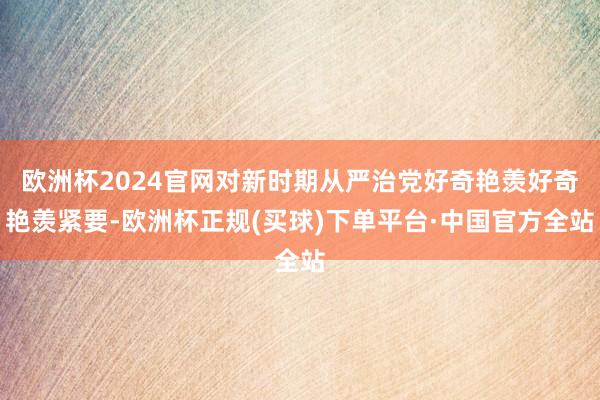 欧洲杯2024官网对新时期从严治党好奇艳羡好奇艳羡紧要-欧洲杯正规(买球)下单平台·中国官方全站
