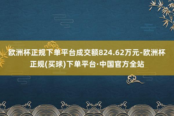 欧洲杯正规下单平台成交额824.62万元-欧洲杯正规(买球)下单平台·中国官方全站