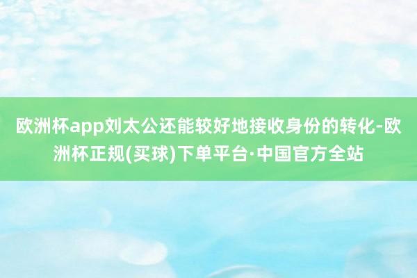 欧洲杯app刘太公还能较好地接收身份的转化-欧洲杯正规(买球)下单平台·中国官方全站