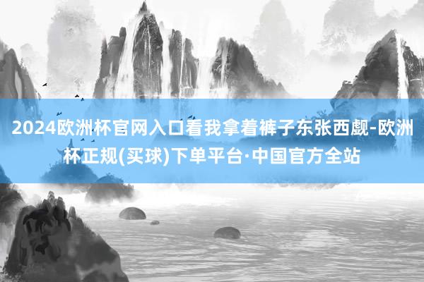 2024欧洲杯官网入口看我拿着裤子东张西觑-欧洲杯正规(买球)下单平台·中国官方全站