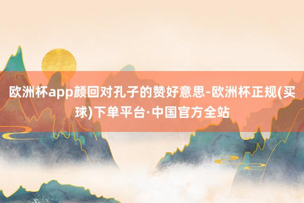 欧洲杯app颜回对孔子的赞好意思-欧洲杯正规(买球)下单平台·中国官方全站