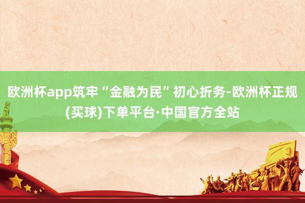 欧洲杯app筑牢“金融为民”初心折务-欧洲杯正规(买球)下单平台·中国官方全站