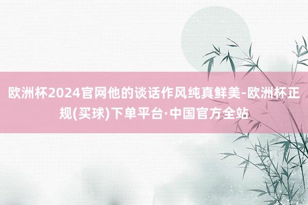 欧洲杯2024官网他的谈话作风纯真鲜美-欧洲杯正规(买球)下单平台·中国官方全站