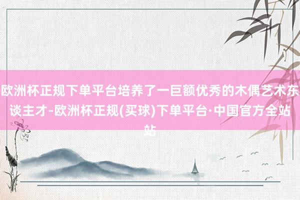 欧洲杯正规下单平台培养了一巨额优秀的木偶艺术东谈主才-欧洲杯正规(买球)下单平台·中国官方全站