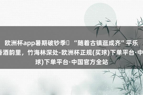 欧洲杯app暑期破钞季㊽“随着古镇逛成齐”平乐古镇——茶香酒韵里，竹海林深处-欧洲杯正规(买球)下单平台·中国官方全站